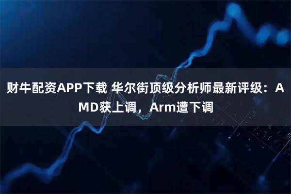财牛配资APP下载 华尔街顶级分析师最新评级：AMD获上调，Arm遭下调