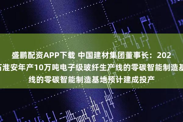 盛鹏配资APP下载 中国建材集团董事长：2026年中国建材巨石淮安年产10万吨电子级玻纤生产线的零碳智能制造基地预计建成投产