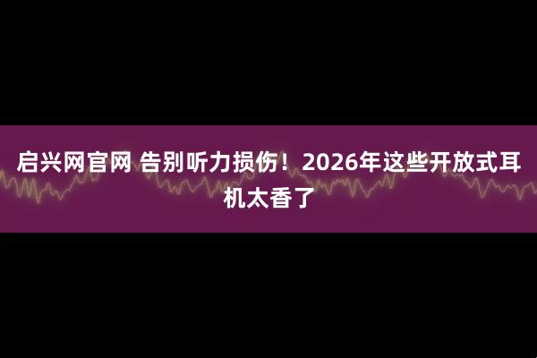 启兴网官网 告别听力损伤！2026年这些开放式耳机太香了