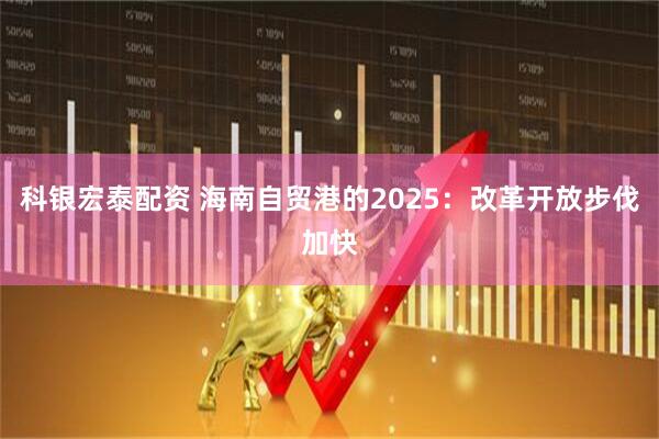 科银宏泰配资 海南自贸港的2025：改革开放步伐加快