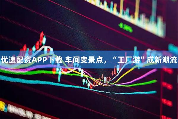 优速配资APP下载 车间变景点，“工厂游”成新潮流
