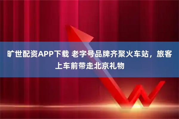 旷世配资APP下载 老字号品牌齐聚火车站，旅客上车前带走北京礼物