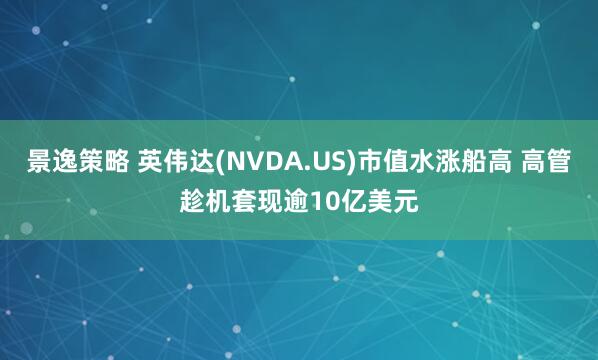 景逸策略 英伟达(NVDA.US)市值水涨船高 高管趁机套现逾10亿美元