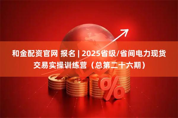 和金配资官网 报名 | 2025省级/省间电力现货交易实操训练营（总第二十六期）