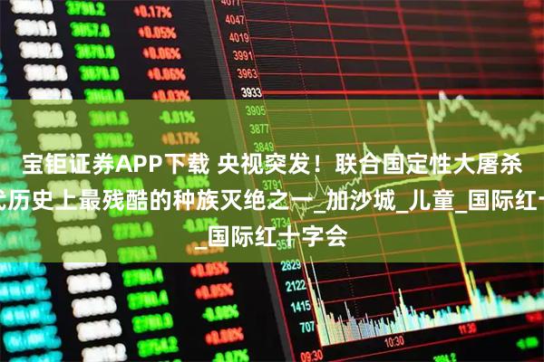 宝钜证券APP下载 央视突发！联合国定性大屠杀：现代历史上最残酷的种族灭绝之一_加沙城_儿童_国际红十字会