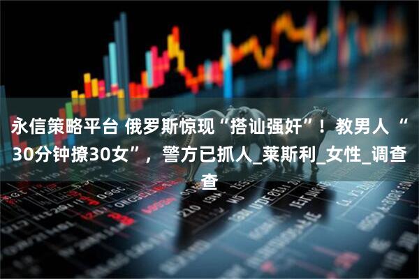 永信策略平台 俄罗斯惊现“搭讪强奸”！教男人 “30分钟撩30女”，警方已抓人_莱斯利_女性_调查