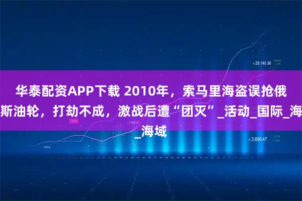 华泰配资APP下载 2010年，索马里海盗误抢俄罗斯油轮，打劫不成，激战后遭“团灭”_活动_国际_海域
