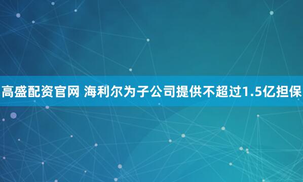高盛配资官网 海利尔为子公司提供不超过1.5亿担保