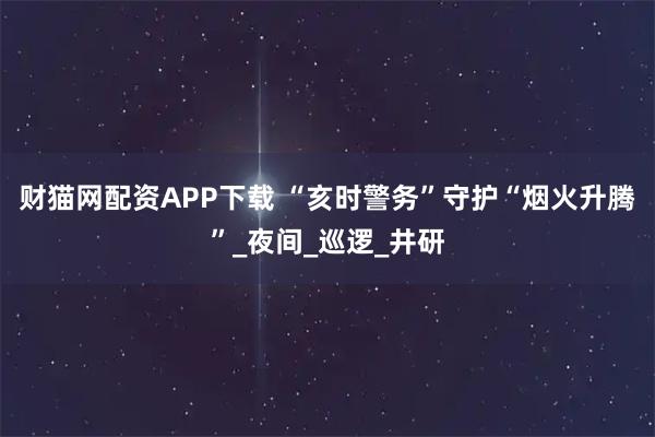 财猫网配资APP下载 “亥时警务”守护“烟火升腾”_夜间_巡逻_井研