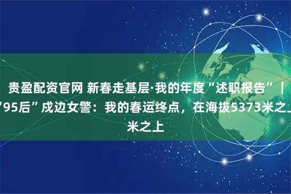 贵盈配资官网 新春走基层·我的年度“述职报告”｜“95后”戍边女警：我的春运终点，在海拔5373米之上