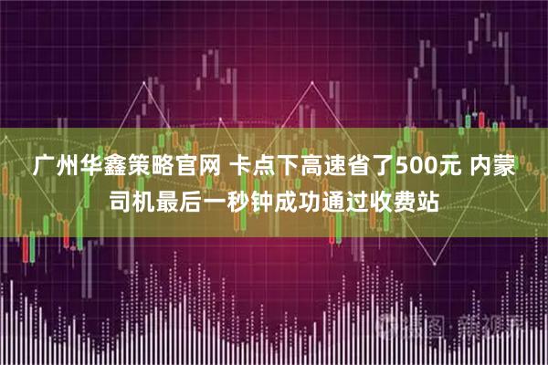 广州华鑫策略官网 卡点下高速省了500元 内蒙司机最后一秒钟成功通过收费站