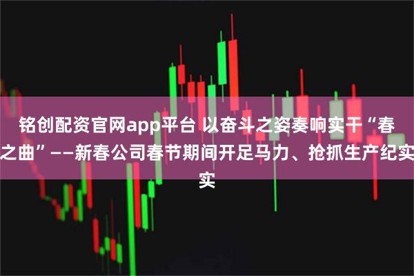 铭创配资官网app平台 以奋斗之姿奏响实干“春之曲”——新春公司春节期间开足马力、抢抓生产纪实