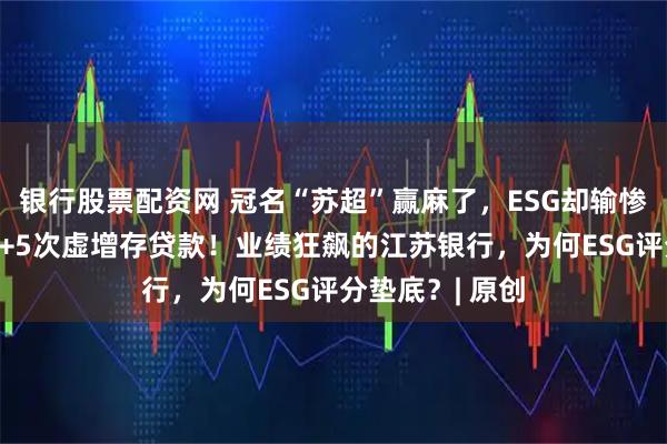 银行股票配资网 冠名“苏超”赢麻了，ESG却输惨了！69次处罚+5次虚增存贷款！业绩狂飙的江苏银行，为何ESG评分垫底？| 原创
