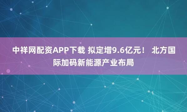 中祥网配资APP下载 拟定增9.6亿元！ 北方国际加码新能源产业布局