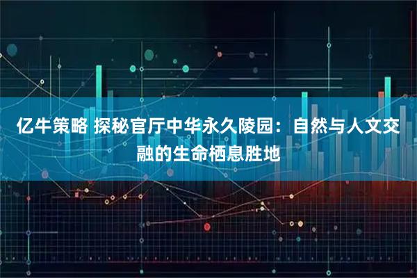 亿牛策略 探秘官厅中华永久陵园：自然与人文交融的生命栖息胜地