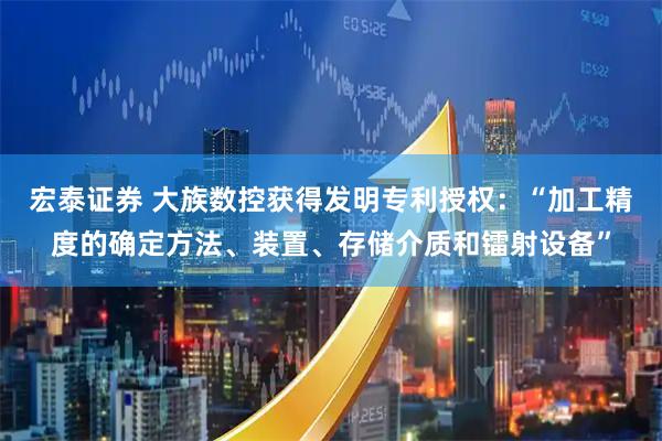 宏泰证券 大族数控获得发明专利授权：“加工精度的确定方法、装置、存储介质和镭射设备”