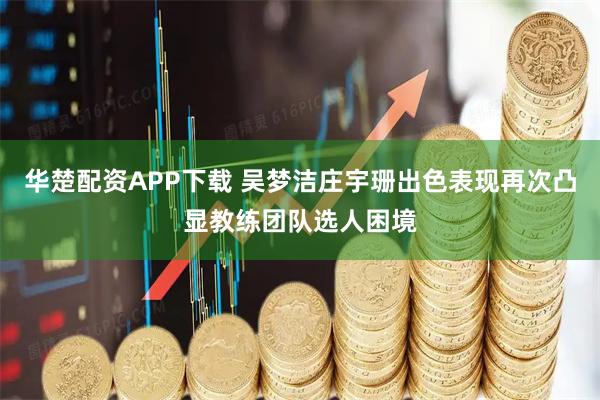 华楚配资APP下载 吴梦洁庄宇珊出色表现再次凸显教练团队选人困境