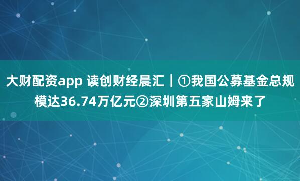 大财配资app 读创财经晨汇｜①我国公募基金总规模达36.74万亿元②深圳第五家山姆来了