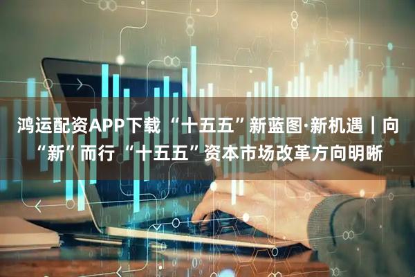 鸿运配资APP下载 “十五五”新蓝图·新机遇｜向“新”而行 “十五五”资本市场改革方向明晰