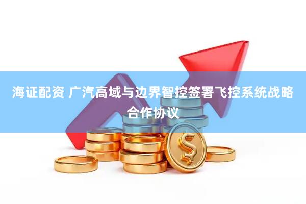 海证配资 广汽高域与边界智控签署飞控系统战略合作协议