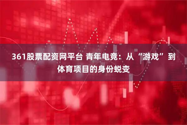 361股票配资网平台 青年电竞：从 “游戏” 到体育项目的身份蜕变