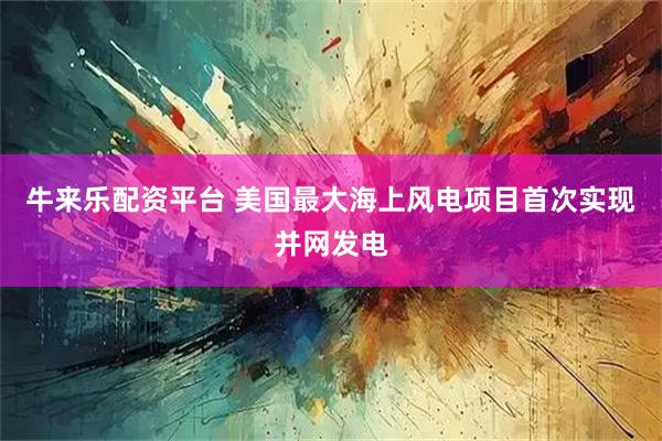 牛来乐配资平台 美国最大海上风电项目首次实现并网发电